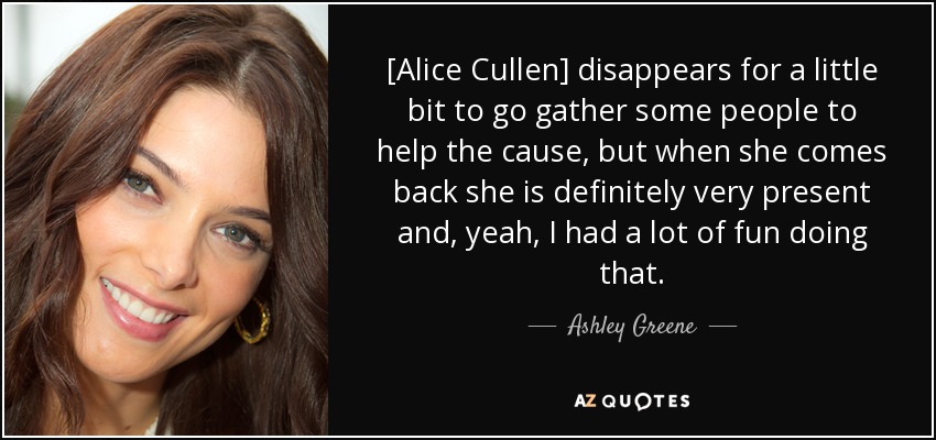 [Alice Cullen] disappears for a little bit to go gather some people to help the cause, but when she comes back she is definitely very present and, yeah, I had a lot of fun doing that. - Ashley Greene