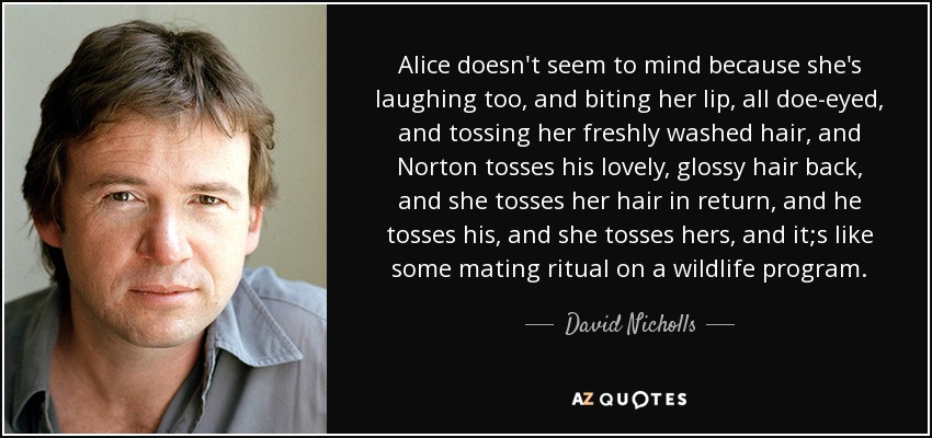 Alice doesn't seem to mind because she's laughing too, and biting her lip, all doe-eyed, and tossing her freshly washed hair, and Norton tosses his lovely, glossy hair back, and she tosses her hair in return, and he tosses his, and she tosses hers, and it;s like some mating ritual on a wildlife program. - David Nicholls