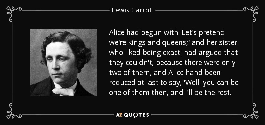 Alice had begun with 'Let's pretend we're kings and queens;' and her sister, who liked being exact, had argued that they couldn't, because there were only two of them, and Alice hand been reduced at last to say, 'Well, you can be one of them then, and I'll be the rest. - Lewis Carroll