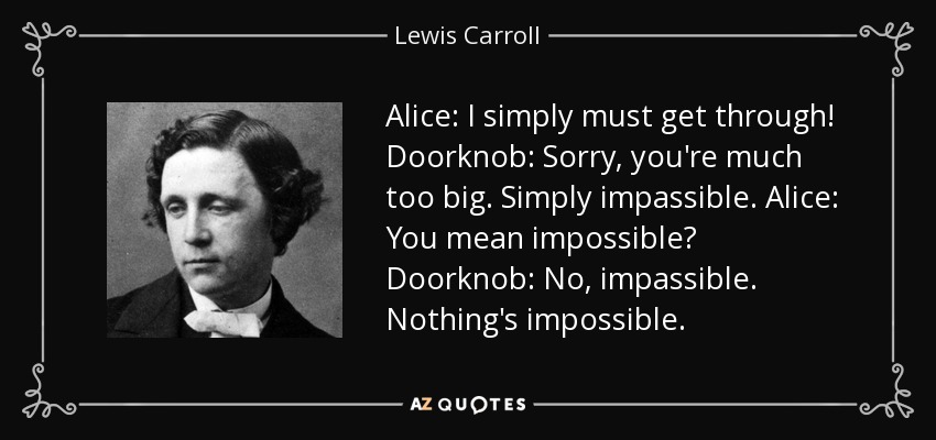 Alice: I simply must get through! Doorknob: Sorry, you're much too big. Simply impassible. Alice: You mean impossible? Doorknob: No, impassible. Nothing's impossible. - Lewis Carroll