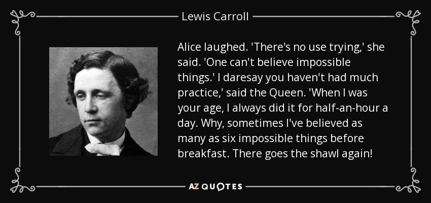 Alice laughed. 'There's no use trying,' she said. 'One can't believe impossible things.' I daresay you haven't had much practice,' said the Queen. 'When I was your age, I always did it for half-an-hour a day. Why, sometimes I've believed as many as six impossible things before breakfast. There goes the shawl again! - Lewis Carroll