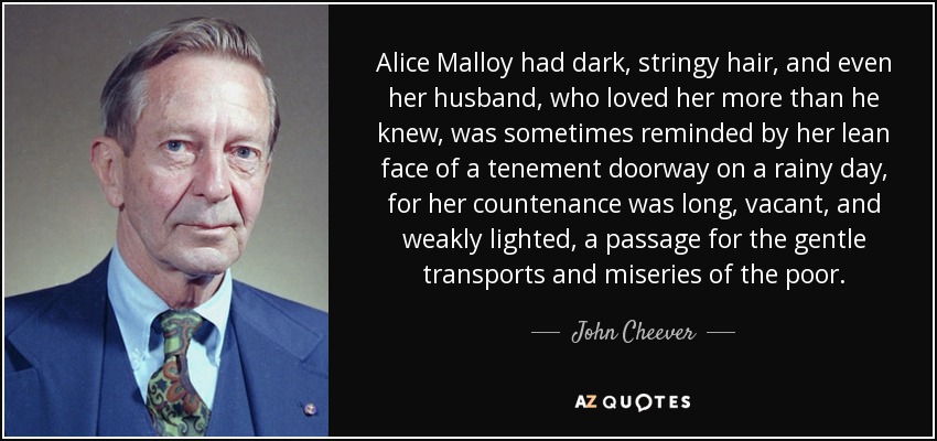 Alice Malloy had dark, stringy hair, and even her husband, who loved her more than he knew, was sometimes reminded by her lean face of a tenement doorway on a rainy day, for her countenance was long, vacant, and weakly lighted, a passage for the gentle transports and miseries of the poor. - John Cheever