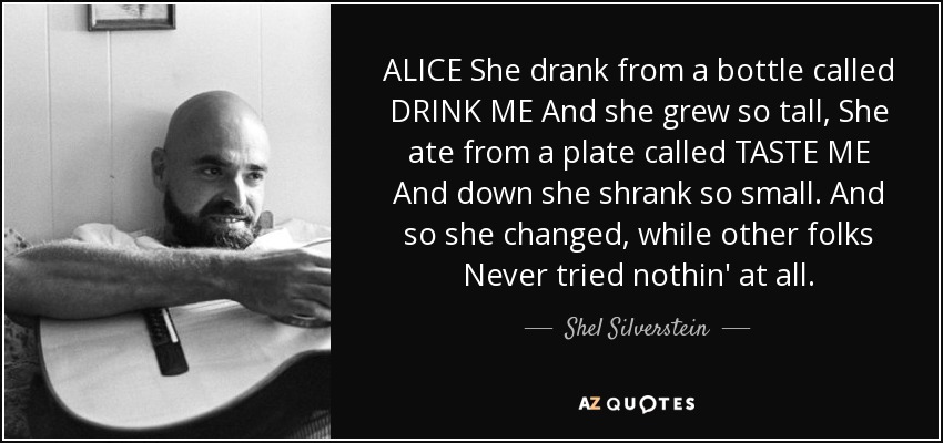 ALICE She drank from a bottle called DRINK ME And she grew so tall, She ate from a plate called TASTE ME And down she shrank so small. And so she changed, while other folks Never tried nothin' at all. - Shel Silverstein