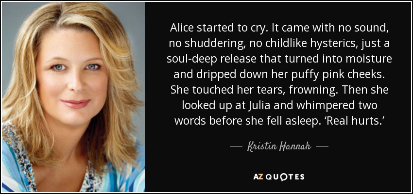 Alice started to cry. It came with no sound, no shuddering, no childlike hysterics, just a soul-deep release that turned into moisture and dripped down her puffy pink cheeks. She touched her tears, frowning. Then she looked up at Julia and whimpered two words before she fell asleep. ‘Real hurts.’ - Kristin Hannah