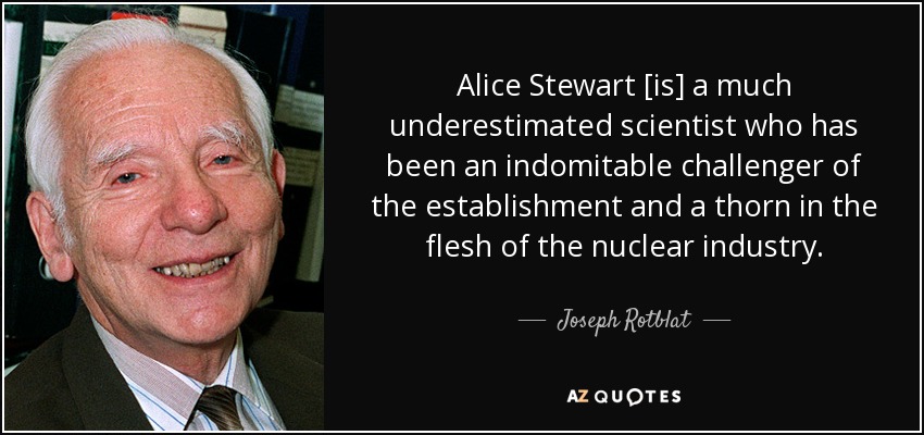 Alice Stewart [is] a much underestimated scientist who has been an indomitable challenger of the establishment and a thorn in the flesh of the nuclear industry. - Joseph Rotblat