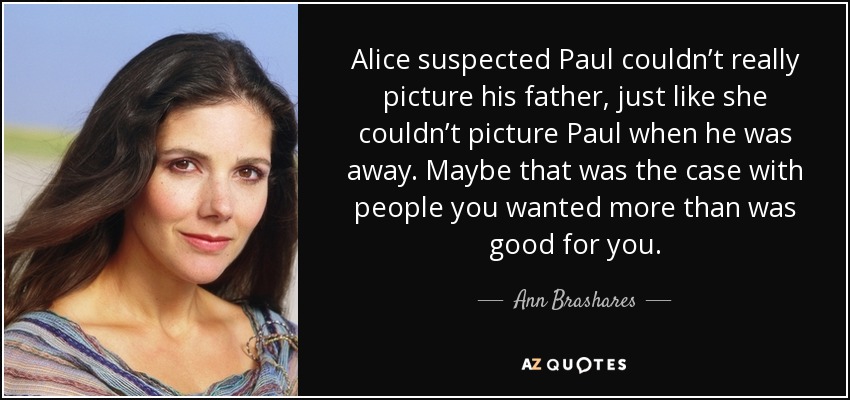 Alice suspected Paul couldn’t really picture his father, just like she couldn’t picture Paul when he was away. Maybe that was the case with people you wanted more than was good for you. - Ann Brashares