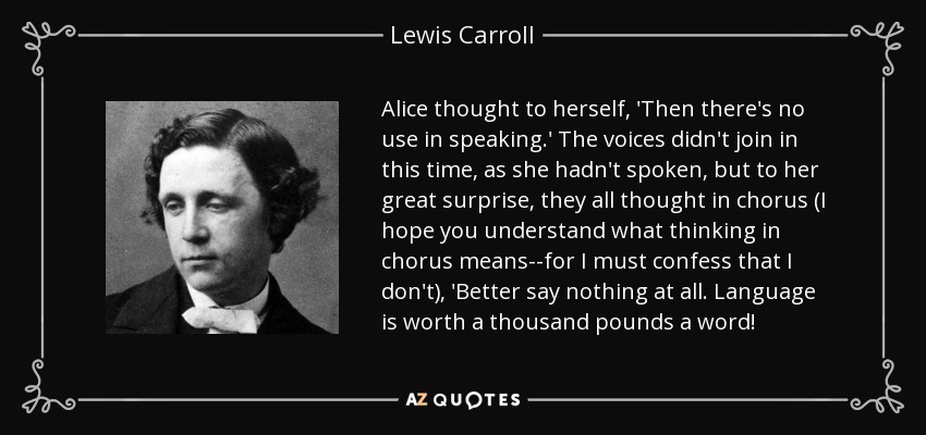 Alice thought to herself, 'Then there's no use in speaking.' The voices didn't join in this time, as she hadn't spoken, but to her great surprise, they all thought in chorus (I hope you understand what thinking in chorus means--for I must confess that I don't), 'Better say nothing at all. Language is worth a thousand pounds a word! - Lewis Carroll