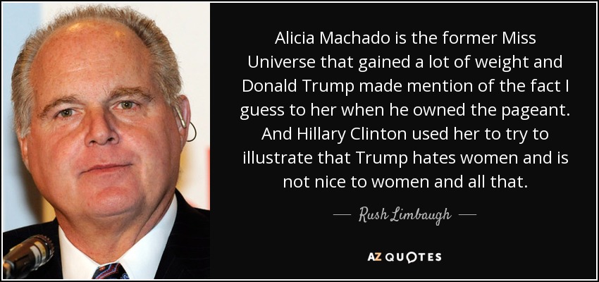 Alicia Machado is the former Miss Universe that gained a lot of weight and Donald Trump made mention of the fact I guess to her when he owned the pageant. And Hillary Clinton used her to try to illustrate that Trump hates women and is not nice to women and all that. - Rush Limbaugh