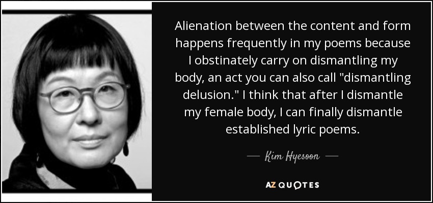 Alienation between the content and form happens frequently in my poems because I obstinately carry on dismantling my body, an act you can also call 