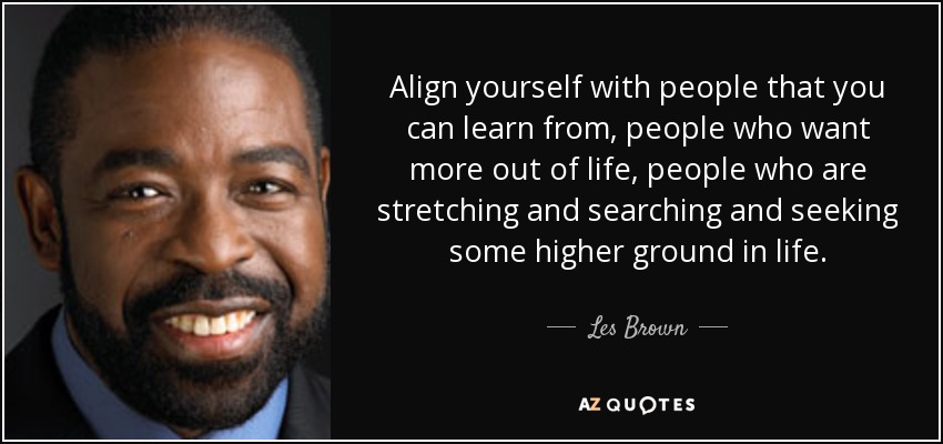 Align yourself with people that you can learn from, people who want more out of life, people who are stretching and searching and seeking some higher ground in life. - Les Brown