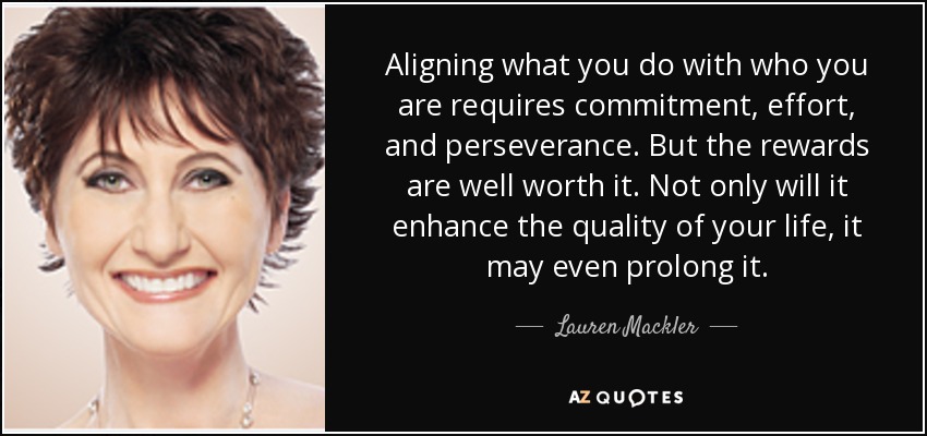 Aligning what you do with who you are requires commitment, effort, and perseverance. But the rewards are well worth it. Not only will it enhance the quality of your life, it may even prolong it. - Lauren Mackler