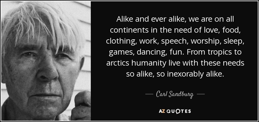 Alike and ever alike, we are on all continents in the need of love, food, clothing, work, speech, worship, sleep, games, dancing, fun. From tropics to arctics humanity live with these needs so alike, so inexorably alike. - Carl Sandburg