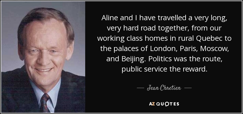 Aline and I have travelled a very long, very hard road together, from our working class homes in rural Quebec to the palaces of London, Paris, Moscow, and Beijing. Politics was the route, public service the reward. - Jean Chretien
