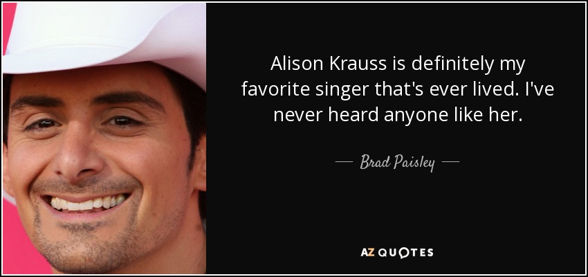 Alison Krauss is definitely my favorite singer that's ever lived. I've never heard anyone like her. - Brad Paisley