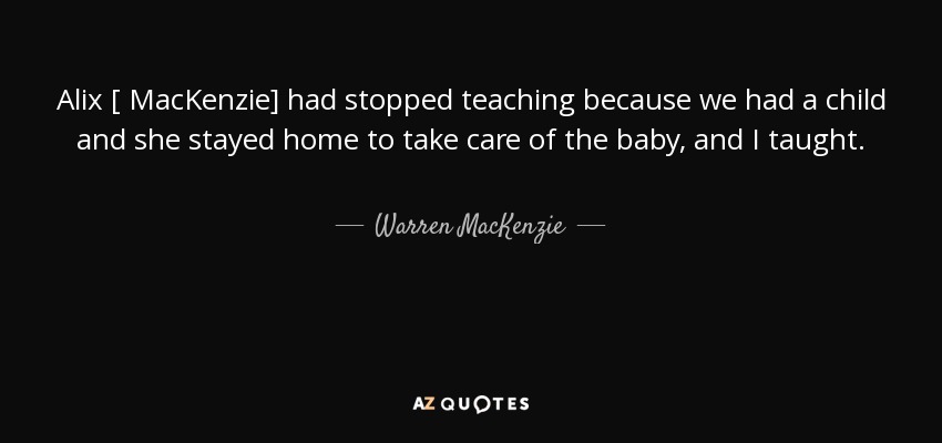 Alix [ MacKenzie] had stopped teaching because we had a child and she stayed home to take care of the baby, and I taught. - Warren MacKenzie