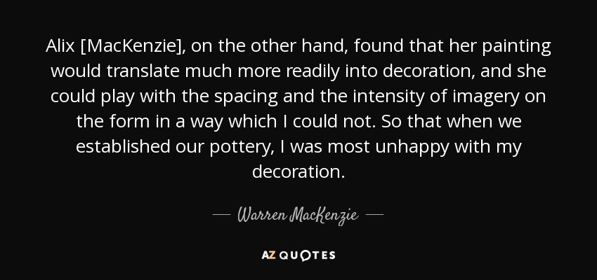 Alix [MacKenzie], on the other hand, found that her painting would translate much more readily into decoration, and she could play with the spacing and the intensity of imagery on the form in a way which I could not. So that when we established our pottery, I was most unhappy with my decoration. - Warren MacKenzie