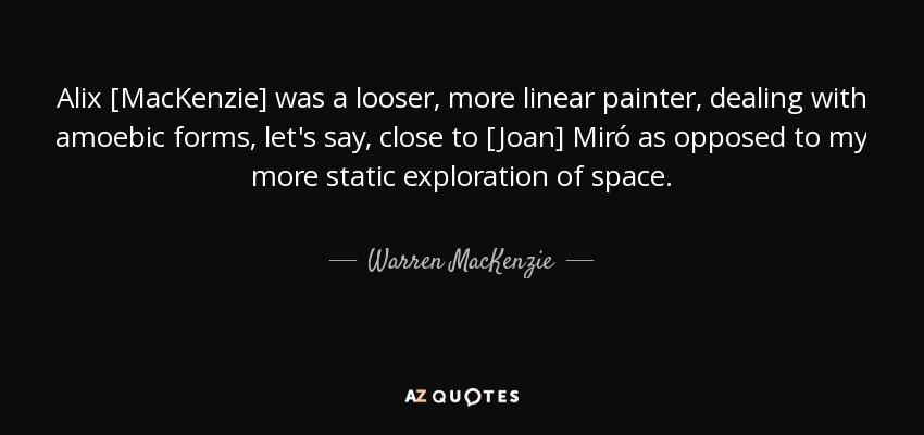Alix [MacKenzie] was a looser, more linear painter, dealing with amoebic forms, let's say, close to [Joan] Miró as opposed to my more static exploration of space. - Warren MacKenzie