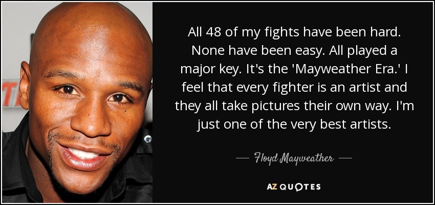 All 48 of my fights have been hard. None have been easy. All played a major key. It's the 'Mayweather Era.' I feel that every fighter is an artist and they all take pictures their own way. I'm just one of the very best artists. - Floyd Mayweather, Jr.