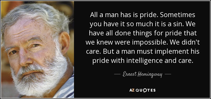All a man has is pride. Sometimes you have it so much it is a sin. We have all done things for pride that we knew were impossible. We didn't care. But a man must implement his pride with intelligence and care. - Ernest Hemingway