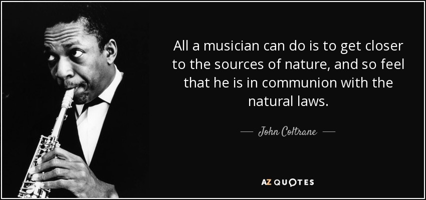 All a musician can do is to get closer to the sources of nature, and so feel that he is in communion with the natural laws. - John Coltrane