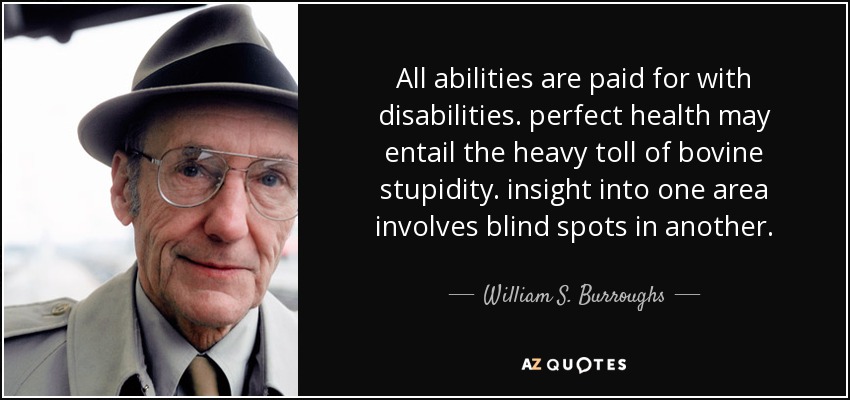 All abilities are paid for with disabilities. perfect health may entail the heavy toll of bovine stupidity. insight into one area involves blind spots in another. - William S. Burroughs