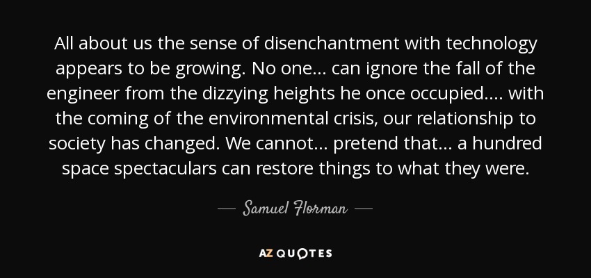 All about us the sense of disenchantment with technology appears to be growing. No one ... can ignore the fall of the engineer from the dizzying heights he once occupied... . with the coming of the environmental crisis, our relationship to society has changed. We cannot ... pretend that ... a hundred space spectaculars can restore things to what they were. - Samuel Florman