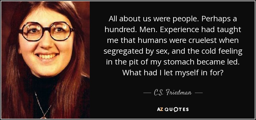 All about us were people. Perhaps a hundred. Men. Experience had taught me that humans were cruelest when segregated by sex, and the cold feeling in the pit of my stomach became led. What had I let myself in for? - C.S. Friedman