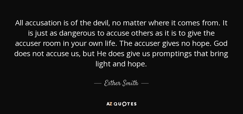 All accusation is of the devil, no matter where it comes from. It is just as dangerous to accuse others as it is to give the accuser room in your own life. The accuser gives no hope. God does not accuse us, but He does give us promptings that bring light and hope. - Esther Smith