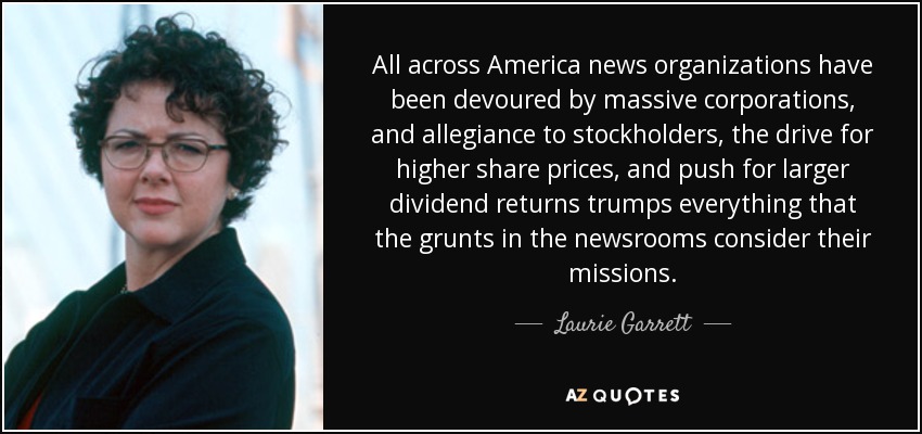 All across America news organizations have been devoured by massive corporations, and allegiance to stockholders, the drive for higher share prices, and push for larger dividend returns trumps everything that the grunts in the newsrooms consider their missions. - Laurie Garrett