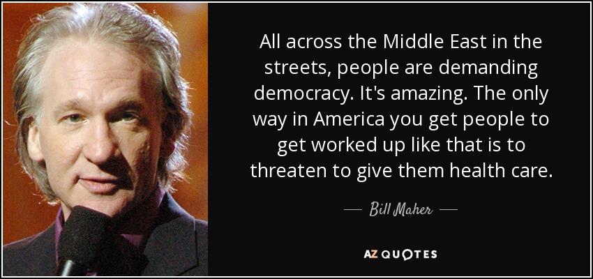 All across the Middle East in the streets, people are demanding democracy. It's amazing. The only way in America you get people to get worked up like that is to threaten to give them health care. - Bill Maher