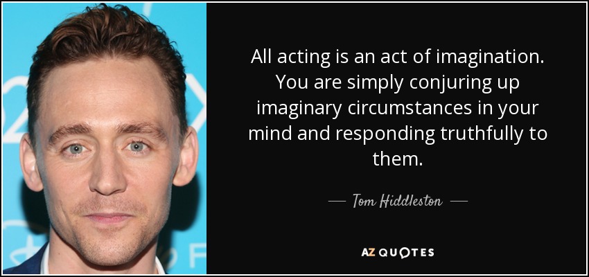 All acting is an act of imagination. You are simply conjuring up imaginary circumstances in your mind and responding truthfully to them. - Tom Hiddleston