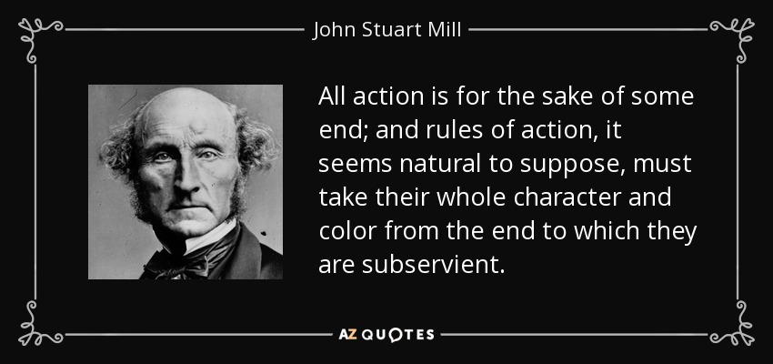 All action is for the sake of some end; and rules of action, it seems natural to suppose, must take their whole character and color from the end to which they are subservient. - John Stuart Mill