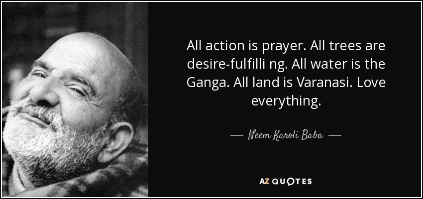 All action is prayer. All trees are desire-fulfilli ng. All water is the Ganga. All land is Varanasi. Love everything. - Neem Karoli Baba