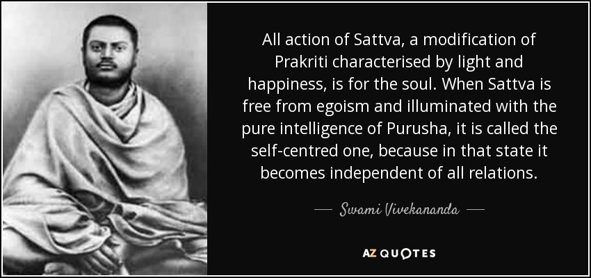 All action of Sattva, a modification of Prakriti characterised by light and happiness, is for the soul. When Sattva is free from egoism and illuminated with the pure intelligence of Purusha, it is called the self-centred one, because in that state it becomes independent of all relations. - Swami Vivekananda