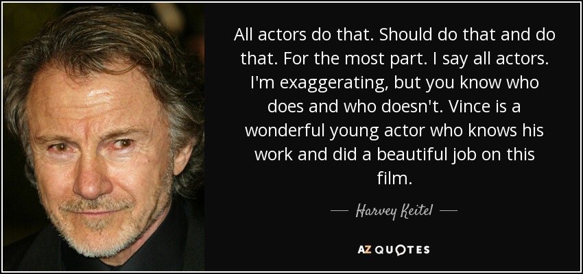 All actors do that. Should do that and do that. For the most part. I say all actors. I'm exaggerating, but you know who does and who doesn't. Vince is a wonderful young actor who knows his work and did a beautiful job on this film. - Harvey Keitel