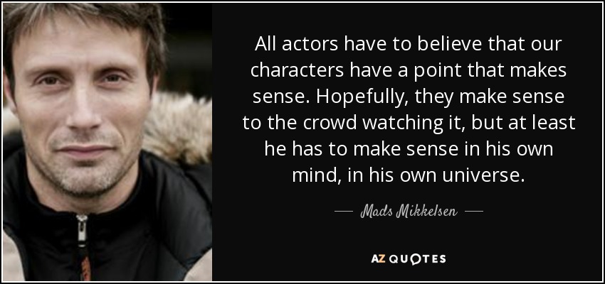 All actors have to believe that our characters have a point that makes sense. Hopefully, they make sense to the crowd watching it, but at least he has to make sense in his own mind, in his own universe. - Mads Mikkelsen