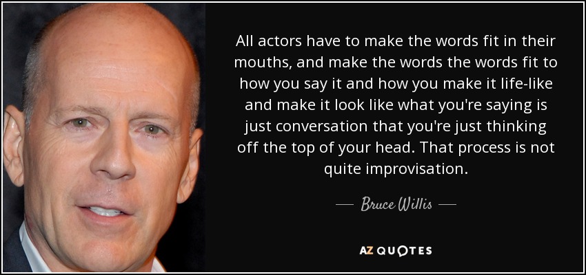 All actors have to make the words fit in their mouths, and make the words the words fit to how you say it and how you make it life-like and make it look like what you're saying is just conversation that you're just thinking off the top of your head. That process is not quite improvisation. - Bruce Willis