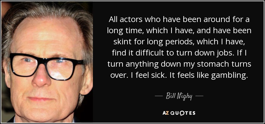 All actors who have been around for a long time, which I have, and have been skint for long periods, which I have, find it difficult to turn down jobs. If I turn anything down my stomach turns over. I feel sick. It feels like gambling. - Bill Nighy