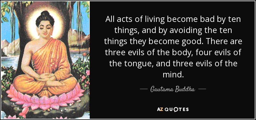 All acts of living become bad by ten things, and by avoiding the ten things they become good. There are three evils of the body, four evils of the tongue, and three evils of the mind. - Gautama Buddha