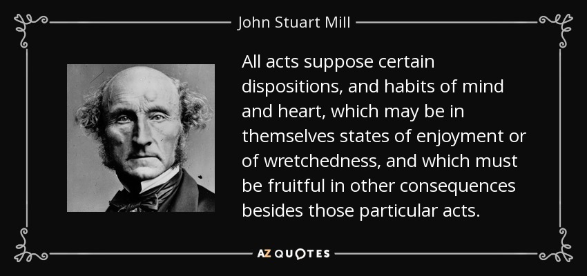 All acts suppose certain dispositions, and habits of mind and heart, which may be in themselves states of enjoyment or of wretchedness, and which must be fruitful in other consequences besides those particular acts. - John Stuart Mill