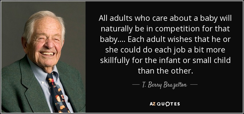 All adults who care about a baby will naturally be in competition for that baby.... Each adult wishes that he or she could do each job a bit more skillfully for the infant or small child than the other. - T. Berry Brazelton