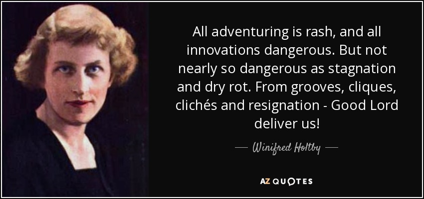 All adventuring is rash, and all innovations dangerous. But not nearly so dangerous as stagnation and dry rot. From grooves, cliques, clichés and resignation - Good Lord deliver us! - Winifred Holtby