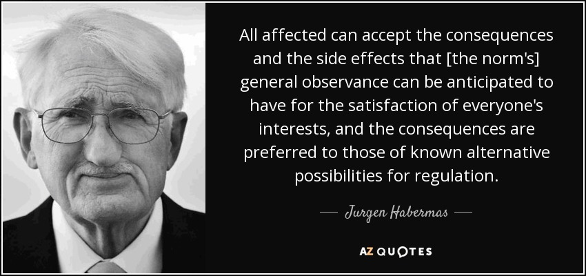 All affected can accept the consequences and the side effects that [the norm's] general observance can be anticipated to have for the satisfaction of everyone's interests, and the consequences are preferred to those of known alternative possibilities for regulation. - Jurgen Habermas