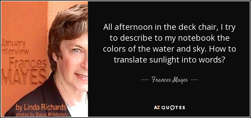 All afternoon in the deck chair, I try to describe to my notebook the colors of the water and sky. How to translate sunlight into words? - Frances Mayes