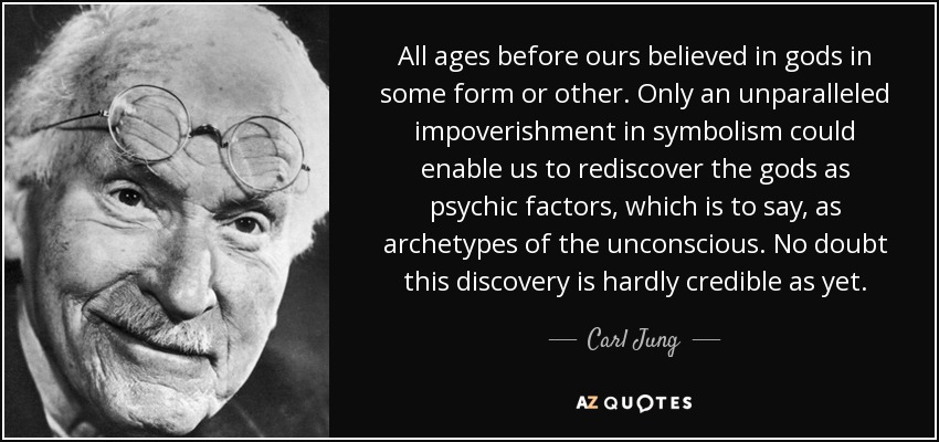 All ages before ours believed in gods in some form or other. Only an unparalleled impoverishment in symbolism could enable us to rediscover the gods as psychic factors, which is to say, as archetypes of the unconscious. No doubt this discovery is hardly credible as yet. - Carl Jung