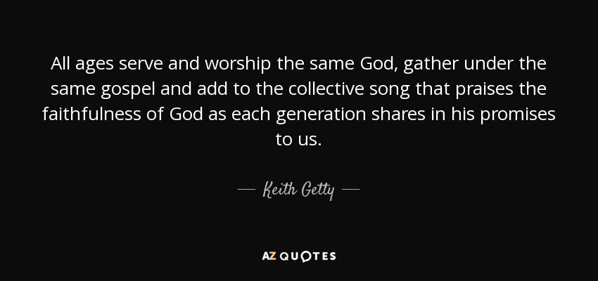 All ages serve and worship the same God, gather under the same gospel and add to the collective song that praises the faithfulness of God as each generation shares in his promises to us. - Keith Getty