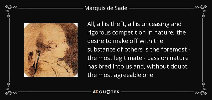 All, all is theft, all is unceasing and rigorous competition in nature; the desire to make off with the substance of others is the foremost - the most legitimate - passion nature has bred into us and, without doubt, the most agreeable one. - Marquis de Sade