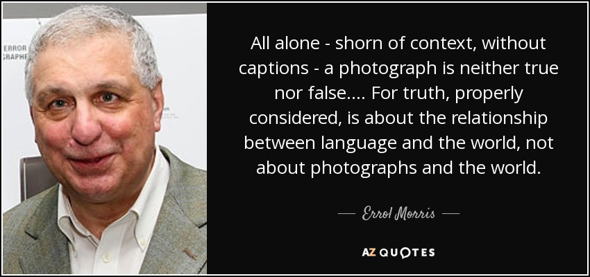 All alone - shorn of context, without captions - a photograph is neither true nor false.... For truth, properly considered, is about the relationship between language and the world, not about photographs and the world. - Errol Morris