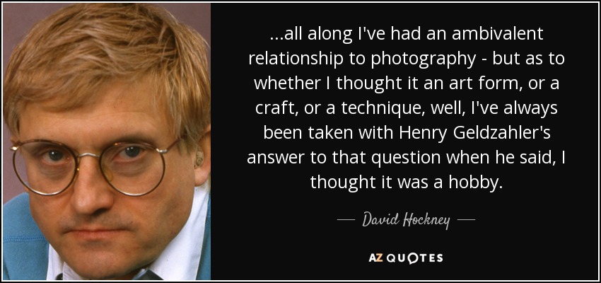 ...all along I've had an ambivalent relationship to photography - but as to whether I thought it an art form, or a craft, or a technique, well, I've always been taken with Henry Geldzahler's answer to that question when he said, I thought it was a hobby. - David Hockney
