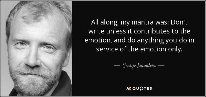 All along, my mantra was: Don't write unless it contributes to the emotion, and do anything you do in service of the emotion only. - George Saunders
